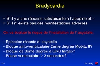 RC (UK)K16
Bradycardie
• S’ il y a une réponse satisfaisante á ľ atropine et –
• S’ il n’ existe pas des manifestations adverses
On va évaluer le risque de l’installation de l’ asystolie:
- Episodes récents d’ asystolie
- Bloque atrio-ventriculaire 2ème dégrée Mobitz II?
- Bloque de 3ème dégrée á QRS larges?
- Pause ventriculaire > 3 secondes?
 