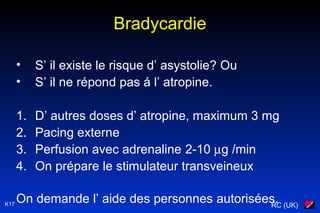 RC (UK)K17
Bradycardie
• S’ il existe le risque d’ asystolie? Ou
• S’ il ne répond pas á l’ atropine.
1. D’ autres doses d’ atropine, maximum 3 mg
2. Pacing externe
3. Perfusion avec adrenaline 2-10 µg /min
4. On prépare le stimulateur transveineux
On demande l’ aide des personnes autorisées.
 