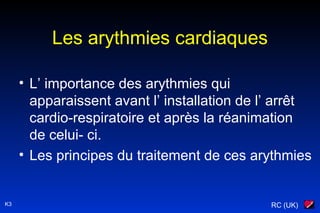 RC (UK)K3
Les arythmies cardiaques
• L’ importance des arythmies qui
apparaissent avant l’ installation de l’ arrêt
cardio-respiratoire et après la réanimation
de celui- ci.
• Les principes du traitement de ces arythmies
 