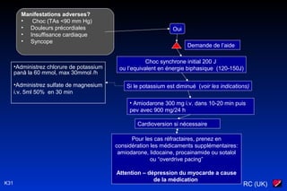 RC (UK)K31
Manifestations adverses?
• Choc (TAs <90 mm Hg)
• Douleurs précordiales
• Insuffisance cardiaque
• Syncope
Oui
Demande de l’aide
Choc synchrone initial 200 J
ou l’equivalent en énergie biphasique (120-150J)
• Amiodarone 300 mg i.v. dans 10-20 min puis
pev avec 900 mg/24 h
Cardioversion si nécessaire
Pour les cas réfractaires, prenez en
considération les médicaments supplémentaires:
amiodarone, lidocaine, procainamide ou sotalol
ou “overdrive pacing”
Attention – dépression du myocarde a cause
de la médication
Si le potassium est diminué (voir les indications)
•Administrez chlorure de potassium
pană la 60 mmol, max 30mmol /h
•Administrez sulfate de magnesium
i.v. 5ml 50% en 30 min
 
