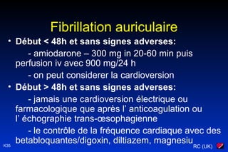 RC (UK)K35
Fibrillation auriculaire
• Début < 48h et sans signes adverses:
- amiodarone – 300 mg in 20-60 min puis
perfusion iv avec 900 mg/24 h
- on peut considerer la cardioversion
• Début > 48h et sans signes adverses:
- jamais une cardioversion électrique ou
farmacologique que après l’ anticoagulation ou
l’ échographie trans-œsophagienne
- le contrôle de la fréquence cardiaque avec des
betabloquantes/digoxin, diltiazem, magnesiu
 