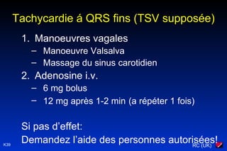 RC (UK)K39
Tachycardie á QRS fins (TSV supposée)
1. Manoeuvres vagales
– Manoeuvre Valsalva
– Massage du sinus carotidien
2. Adenosine i.v.
– 6 mg bolus
– 12 mg après 1-2 min (a répéter 1 fois)
Si pas d’effet:
Demandez l’aide des personnes autorisées!
 