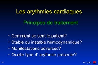 RC (UK)K4
Les arythmies cardiaques
Principes de traitement
• Comment se sent le patient?
• Stable ou instable hémodynamique?
• Manifestations adverses?
• Quelle type d’ arythmie présente?
 
