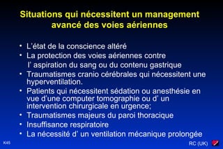 RC (UK)K45
Situations qui nécessitent un management
avancé des voies aériennes
• L’état de la conscience altéré
• La protection des voies aériennes contre
l’ aspiration du sang ou du contenu gastrique
• Traumatismes cranio cérébrales qui nécessitent une
hyperventilation.
• Patients qui nécessitent sédation ou anesthésie en
vue d’une computer tomographie ou d’ un
intervention chirurgicale en urgence;
• Traumatismes majeurs du paroi thoracique
• Insuffisance respiratoire
• La nécessité d’ un ventilation mécanique prolongée
 
