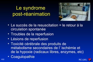 RC (UK)K52
Le syndrome
post-réanimation
• Le succès de la resuscitation = le retour á la
circulation spontanée
• Troubles de la reperfusion
• Lésions de reperfusion
• Toxicité cérébrale des produits de
métabolisme secondaires de l’ ischémie et
de la hypoxie (radicaux libres, enzymes, etc)
• Coagulopathie
 