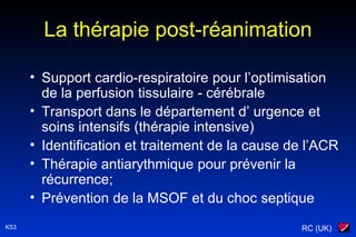 RC (UK)K53
La thérapie post-réanimation
• Support cardio-respiratoire pour l’optimisation
de la perfusion tissulaire - cérébrale
• Transport dans le département d’ urgence et
soins intensifs (thérapie intensive)
• Identification et traitement de la cause de l’ACR
• Thérapie antiarythmique pour prévenir la
récurrence;
• Prévention de la MSOF et du choc septique
 