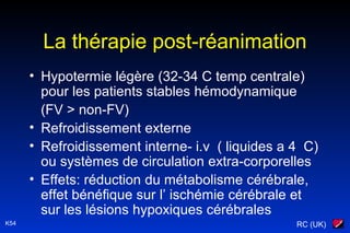 RC (UK)K54
La thérapie post-réanimation
• Hypotermie légère (32-34 C temp centrale)
pour les patients stables hémodynamique
(FV > non-FV)
• Refroidissement externe
• Refroidissement interne- i.v ( liquides a 4 C)
ou systèmes de circulation extra-corporelles
• Effets: réduction du métabolisme cérébrale,
effet bénéfique sur l’ ischémie cérébrale et
sur les lésions hypoxiques cérébrales
 