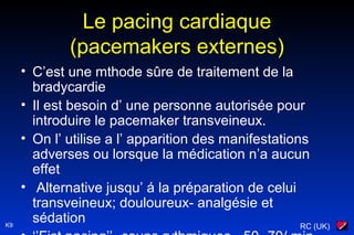RC (UK)K9
Le pacing cardiaque
(pacemakers externes)
• C’est une mthode sûre de traitement de la
bradycardie
• Il est besoin d’ une personne autorisée pour
introduire le pacemaker transveineux.
• On l’ utilise a l’ apparition des manifestations
adverses ou lorsque la médication n’a aucun
effet
• Alternative jusqu’ á la préparation de celui
transveineux; douloureux- analgésie et
sédation
 