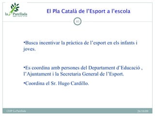 El Pla Català de l’Esport a l’escola 26/10/09 CEIP La Parellada <ul><li>Busca incentivar la pràctica de l’esport en els in...