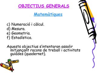 OBJECTIUS GENERALS Matemàtiques Numeració i càlcul. Mesura. Geometria. Estadística. Aquests objectius s’intentaran assolir mitjançant racons de treball i activitats guiades (quadernet). 