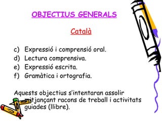 OBJECTIUS GENERALS Català Expressió i comprensió oral. Lectura comprensiva. Expressió escrita. Gramàtica i ortografia. Aquests objectius s’intentaran assolir mitjançant racons de treball i activitats guiades (llibre). 