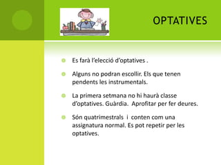 OPTATIVES
 Es farà l’elecció d’optatives .
 Alguns no podran escollir. Els que tenen
pendents les instrumentals.
 La primera setmana no hi haurà classe
d’optatives. Guàrdia. Aprofitar per fer deures.
 Són quatrimestrals i conten com una
assignatura normal. Es pot repetir per les
optatives.
 
