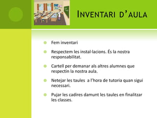 INVENTARI D’AULA
 Fem inventari
 Respectem les instal·lacions. És la nostra
responsabilitat.
 Cartell per demanar als altres alumnes que
respectin la nostra aula.
 Netejar les taules a l’hora de tutoria quan sigui
necessari.
 Pujar les cadires damunt les taules en finalitzar
les classes.
 