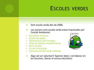 ESCOLES VERDES
 Som escola verda des de 2006.
 Les accions com escola verda estan impulsades pel
Comité Ambiental.
 Recollida selectiva
 Estalvi de paper
 Optimització de l’energia
 Jardí de plantes mediterrànies
 Hort escolar
 Ús de la bicicleta
 Conservació del medi ambient
 Algú vol ser voluntari? Aportar idees i col·laborar en
les funcions. Donar el correu electrònic.
 