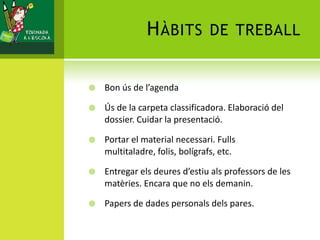 HÀBITS DE TREBALL
 Bon ús de l’agenda
 Ús de la carpeta classificadora. Elaboració del
dossier. Cuidar la presentació.
 Portar el material necessari. Fulls
multitaladre, folis, bolígrafs, etc.
 Entregar els deures d’estiu als professors de les
matèries. Encara que no els demanin.
 Papers de dades personals dels pares.
 