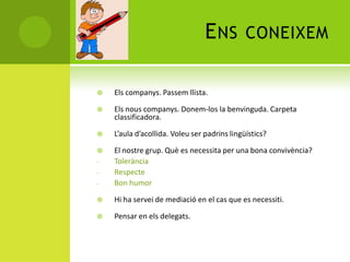 ENS CONEIXEM
 Els companys. Passem llista.
 Els nous companys. Donem-los la benvinguda. Carpeta
classificadora.
 L’aula d’acollida. Voleu ser padrins lingüístics?
 El nostre grup. Què es necessita per una bona convivència?
- Tolerància
- Respecte
- Bon humor
 Hi ha servei de mediació en el cas que es necessiti.
 Pensar en els delegats.
 