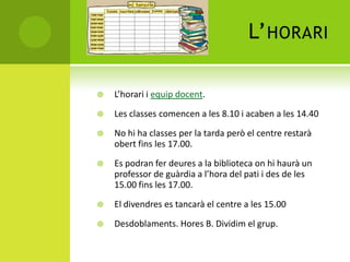 L’HORARI
 L’horari i equip docent.
 Les classes comencen a les 8.10 i acaben a les 14.40
 No hi ha classes per la tarda però el centre restarà
obert fins les 17.00.
 Es podran fer deures a la biblioteca on hi haurà un
professor de guàrdia a l’hora del pati i des de les
15.00 fins les 17.00.
 El divendres es tancarà el centre a les 15.00
 Desdoblaments. Hores B. Dividim el grup.
 