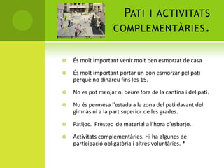 PATI I ACTIVITATS
COMPLEMENTÀRIES.
 És molt important venir molt ben esmorzat de casa .
 És molt important portar un bon esmorzar pel pati
perquè no dinareu fins les 15.
 No es pot menjar ni beure fora de la cantina i del pati.
 No és permesa l’estada a la zona del pati davant del
gimnàs ni a la part superior de les grades.
 Patijoc. Prèstec de material a l’hora d’esbarjo.
 Activitats complementàries. Hi ha algunes de
participació obligatòria i altres voluntàries. *
 