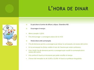 L’HORA DE DINAR
 Es pot dinar al centre de dilluns a dijous. Divendres NO.
 Encarregar el menjar:
 Menú complet. 6,20 €.
 S’ha d’encarregar a consergeria abans de les 9.10
 Portar dinar amb carmanyola.
 S’ha de demanar permís a consergeria per deixar la carmanyola a la nevera del centre
 En la carmanyola ha d’estar visible el nom de l’alumne per evitar confusions.
 A les 14,40 s’ha de demanar permís a consergeria per recollir la carmanyola de la
nevera del centre.
 A la cantina hi haurà un microones per poder escalfar el menjar.
 L’horari del menjador és de 14,40 a 15,450. Hi haurà un professor de guàrdia.
 