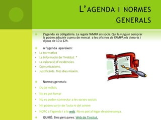 L’AGENDA I NORMES
GENERALS
 L’agenda és obligatòria. La regala l’AMPA als socis. Qui la vulguin comprar
la poden adquirir a preu de mercat a les oficines de l’AMPA els dimarts i
dijous de 10 a 12h.
 A l’agenda apareixen:
 La normativa
 La informació de l’institut. *
 La valoració d’incidències.
 Comunicacions.
 Justificants. Tres dies màxim.
 Normes generals:
 Ús de mòbils
 No es pot fumar
 No es poden connectar a les xarxes socials
 No poden sortir de l’aula ni del centre
 NOFC a l’agenda i a la web. No es pot al·legar desconeixença.
 QUIRÓ. Eina pels pares. Web de l’insitut.
 