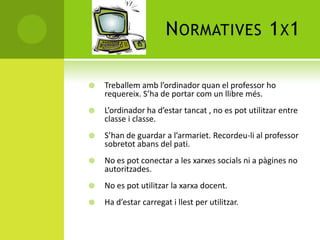 NORMATIVES 1X1
 Treballem amb l’ordinador quan el professor ho
requereix. S’ha de portar com un llibre més.
 L’ordinador ha d’estar tancat , no es pot utilitzar entre
classe i classe.
 S’han de guardar a l’armariet. Recordeu-li al professor
sobretot abans del pati.
 No es pot conectar a les xarxes socials ni a pàgines no
autoritzades.
 No es pot utilitzar la xarxa docent.
 Ha d’estar carregat i llest per utilitzar.
 