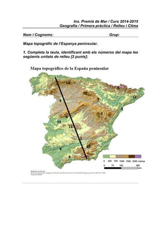 Ins. Premià de Mar / Curs 2014-2015 
Geografia / Primera pràctica / Relleu i Clima 
Nom i Cognoms: Grup: 
Mapa topogràfic de l’Espanya peninsular. 
1. Completa la taula, identificant amb els números del mapa les 
següents unitats de relleu [2 punts]: 
 