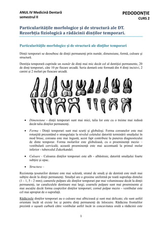 1
ANUL IV Medicină Dentară
semestrul II
PEDODONȚIE
CURS 2
Particularitățile morfologice şi de structură ale DT.
Rezorbția fiziologică a rădăcinii dinților temporari.
Particularitățile morfologice şi de structură ale dinților temporari
Dinţii temporari se deosebesc de dinţii permanenţi prin număr, dimensiune, formă, culoare şi
structură.
Dentiţia temporară cuprinde un număr de dinţi mai mic decât cel al dentiţiei permanente, 20
de dinţi temporari, câte 10 pe fiecare arcadă. Seria dentară este formată din 4 dinţi incisivi, 2
canini şi 2 molari pe fieacare arcadă.
 Dimensiune - dinţii temporari sunt mai mici, talia lor este cu o treime mai redusă
decât talia dinţilor permanenţi.
 Forma - Dinţii temporari sunt mai scurţi şi globuloşi. Forma coroanelor este mai
rotunjită prezentând o strangulaţie la nivelul coletului datorită terminării smalţului în
mod brusc, coroana este mai îngustă, acest fapt contribuie la punerea diagnosticului
de dinte temporar. Forma molarilor este globuloasă, cu o proeminenţă mezio –
vestibulară cervicală; această proeminenţă este mai accentuată la primul molar
inferior - tuberculul Zukerkandel.
 Culoare - Culoarea dinţilor temporari este alb - albăstruie, datorită smalţului foarte
subţire şi opac.
 Structura –
Rezistenţa ţesuturilor dentare este mai scăzută, stratul de smalţ şi de dentină este mult mai
subţire decât la dinţii permanenţi. Smalţul are o grosime uniformă pe toată suprafaţa dintelui
(1 - 1, 5 - 2 mm); camerele pulpare ale dinţilor temporari par mai voluminoase decât la dinţii
permanenţi, iar canaliculele dentinare mai largi; coarnele pulpare sunt mai proeminente şi
mai ascuţite decât forma cuspizilor dinţilor temporari; cornul pulpar mezio - vestibular este
cel mai apropiat de o suprafaţă.
Rădăcinile dinţilor temporari au o culoare mai albicioasă şi sunt mai delicate; ele sunt astfel
orientate încât să existe loc şi pentru dinţi permanenţi de înlocuire. Rădăcina frontalilor
prezintă o uşoară curbură către vestibular astfel încât in concavitatea orală a rădăcinii este
 