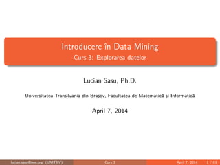 Introducere în Data Mining
Curs 3: Explorarea datelor
Lucian Sasu, Ph.D.
Universitatea Transilvania din Braşov, Facultatea de Matematică şi Informatică
April 7, 2014
lucian.sasu@ieee.org (UNITBV) Curs 3 April 7, 2014 1 / 63
 