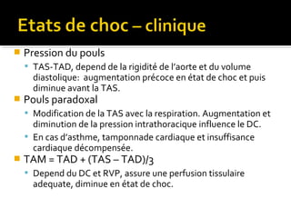  Pression du pouls
 TAS-TAD, depend de la rigidité de l’aorte et du volume
diastolique: augmentation précoce en état de choc et puis
diminue avant la TAS.
 Pouls paradoxal
 Modification de la TAS avec la respiration. Augmentation et
diminution de la pression intrathoracique influence le DC.
 En cas d’asthme, tamponnade cardiaque et insuffisance
cardiaque décompensée.
 TAM = TAD + (TAS – TAD)/3
 Depend du DC et RVP, assure une perfusion tissulaire
adequate, diminue en état de choc.
 