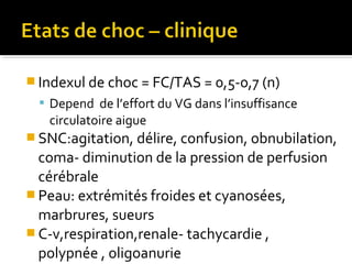  Indexul de choc = FC/TAS = 0,5-0,7 (n)
 Depend de l’effort du VG dans l’insuffisance
circulatoire aigue
 SNC:agitation, délire, confusion, obnubilation,
coma- diminution de la pression de perfusion
cérébrale
 Peau: extrémités froides et cyanosées,
marbrures, sueurs
 C-v,respiration,renale- tachycardie ,
polypnée , oligoanurie
 