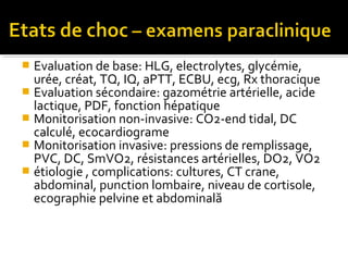  Evaluation de base: HLG, electrolytes, glycémie,
urée, créat, TQ, IQ, aPTT, ECBU, ecg, Rx thoracique
 Evaluation sécondaire: gazométrie artérielle, acide
lactique, PDF, fonction hépatique
 Monitorisation non-invasive: CO2-end tidal, DC
calculé, ecocardiograme
 Monitorisation invasive: pressions de remplissage,
PVC, DC, SmVO2, résistances artérielles, DO2, VO2
 étiologie , complications: cultures, CT crane,
abdominal, punction lombaire, niveau de cortisole,
ecographie pelvine et abdominală
 