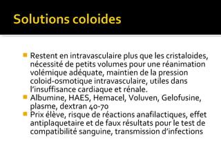  Restent en intravasculaire plus que les cristaloides,
nécessité de petits volumes pour une réanimation
volémique adéquate, maintien de la pression
coloid-osmotique intravasculaire, utiles dans
l’insuffisance cardiaque et rénale.
 Albumine, HAES, Hemacel, Voluven, Gelofusine,
plasme, dextran 40-70
 Prix élève, risque de réactions anafilactiques, effet
antiplaquetaire et de faux résultats pour le test de
compatibilité sanguine, transmission d’infections
 