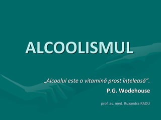 ALCOOLISMUL
„Alcoolul este o vitamină prost înțeleasă”.
P.G. Wodehouse
prof. as. med. Ruxandra RADU
 