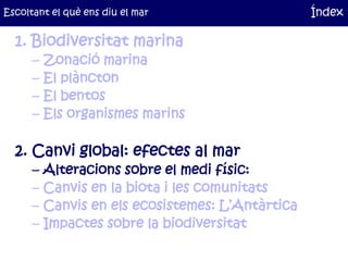 Escoltant el què ens diu el mar                    Índex

  1. Biodiversitat marina
      –   Zonació marina
      –   El plàncton
      –   El bentos
      –   Els organismes marins

  2. Canvi global: efectes al mar
      –   Alteracions sobre el medi físic:
      –   Canvis en la biota i les comunitats
      –   Canvis en els ecosistemes: L’Antàrtica
      –   Impactes sobre la biodiversitat
 