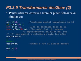 P3.3.9 Transformarea dec2hex (2) Pentru afisarea corecta a literelor puteti folosi ceva similar cu: ch =  n % 16 ;   //obtinem restul impartirii la 16   if   ( ch> = 10 )   {  int  d = ch - 10 ;   //ne da distanta fata de 10 char  afis = 'A' + d;  //la codul lui 'A' adunam      // deplasamentul calculat mai sus // !!! mai gasiti o solutie pt calc lui afis cout<<afis; } else { cout<<ch;   //daca e <10 il afisam direct } ch =   n / 16 ; 