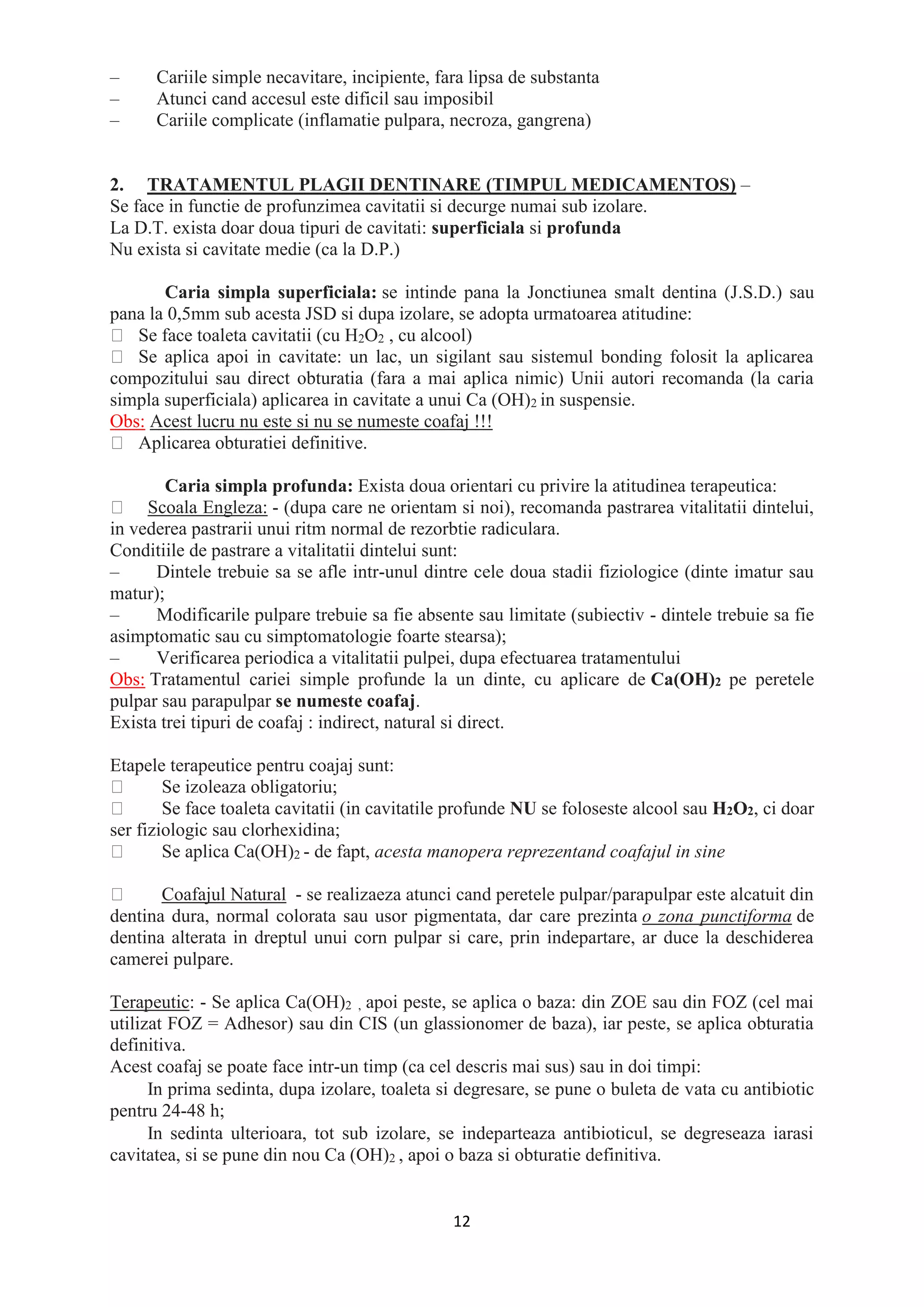 12
– Cariile simple necavitare, incipiente, fara lipsa de substanta
– Atunci cand accesul este dificil sau imposibil
– Cariile complicate (inflamatie pulpara, necroza, gangrena)
2. TRATAMENTUL PLAGII DENTINARE (TIMPUL MEDICAMENTOS) –
Se face in functie de profunzimea cavitatii si decurge numai sub izolare.
La D.T. exista doar doua tipuri de cavitati: superficiala si profunda
Nu exista si cavitate medie (ca la D.P.)
Caria simpla superficiala: se intinde pana la Jonctiunea smalt dentina (J.S.D.) sau
pana la 0,5mm sub acesta JSD si dupa izolare, se adopta urmatoarea atitudine:
Se face toaleta cavitatii (cu H2O2 , cu alcool)
Se aplica apoi in cavitate: un lac, un sigilant sau sistemul bonding folosit la aplicarea
compozitului sau direct obturatia (fara a mai aplica nimic) Unii autori recomanda (la caria
simpla superficiala) aplicarea in cavitate a unui Ca (OH)2 in suspensie.
Obs: Acest lucru nu este si nu se numeste coafaj !!!
Aplicarea obturatiei definitive.
Caria simpla profunda: Exista doua orientari cu privire la atitudinea terapeutica:
Scoala Engleza: - (dupa care ne orientam si noi), recomanda pastrarea vitalitatii dintelui,
in vederea pastrarii unui ritm normal de rezorbtie radiculara.
Conditiile de pastrare a vitalitatii dintelui sunt:
– Dintele trebuie sa se afle intr-unul dintre cele doua stadii fiziologice (dinte imatur sau
matur);
– Modificarile pulpare trebuie sa fie absente sau limitate (subiectiv - dintele trebuie sa fie
asimptomatic sau cu simptomatologie foarte stearsa);
– Verificarea periodica a vitalitatii pulpei, dupa efectuarea tratamentului
Obs: Tratamentul cariei simple profunde la un dinte, cu aplicare de Ca(OH)2 pe peretele
pulpar sau parapulpar se numeste coafaj.
Exista trei tipuri de coafaj : indirect, natural si direct.
Etapele terapeutice pentru coajaj sunt:
Se izoleaza obligatoriu;
Se face toaleta cavitatii (in cavitatile profunde NU se foloseste alcool sau H2O2, ci doar
ser fiziologic sau clorhexidina;
Se aplica Ca(OH)2 - de fapt, acesta manopera reprezentand coafajul in sine
Coafajul Natural - se realizaeza atunci cand peretele pulpar/parapulpar este alcatuit din
dentina dura, normal colorata sau usor pigmentata, dar care prezinta o zona punctiforma de
dentina alterata in dreptul unui corn pulpar si care, prin indepartare, ar duce la deschiderea
camerei pulpare.
Terapeutic: - Se aplica Ca(OH)2 , apoi peste, se aplica o baza: din ZOE sau din FOZ (cel mai
utilizat FOZ = Adhesor) sau din CIS (un glassionomer de baza), iar peste, se aplica obturatia
definitiva.
Acest coafaj se poate face intr-un timp (ca cel descris mai sus) sau in doi timpi:
In prima sedinta, dupa izolare, toaleta si degresare, se pune o buleta de vata cu antibiotic
pentru 24-48 h;
In sedinta ulterioara, tot sub izolare, se indeparteaza antibioticul, se degreseaza iarasi
cavitatea, si se pune din nou Ca (OH)2 , apoi o baza si obturatie definitiva.
 