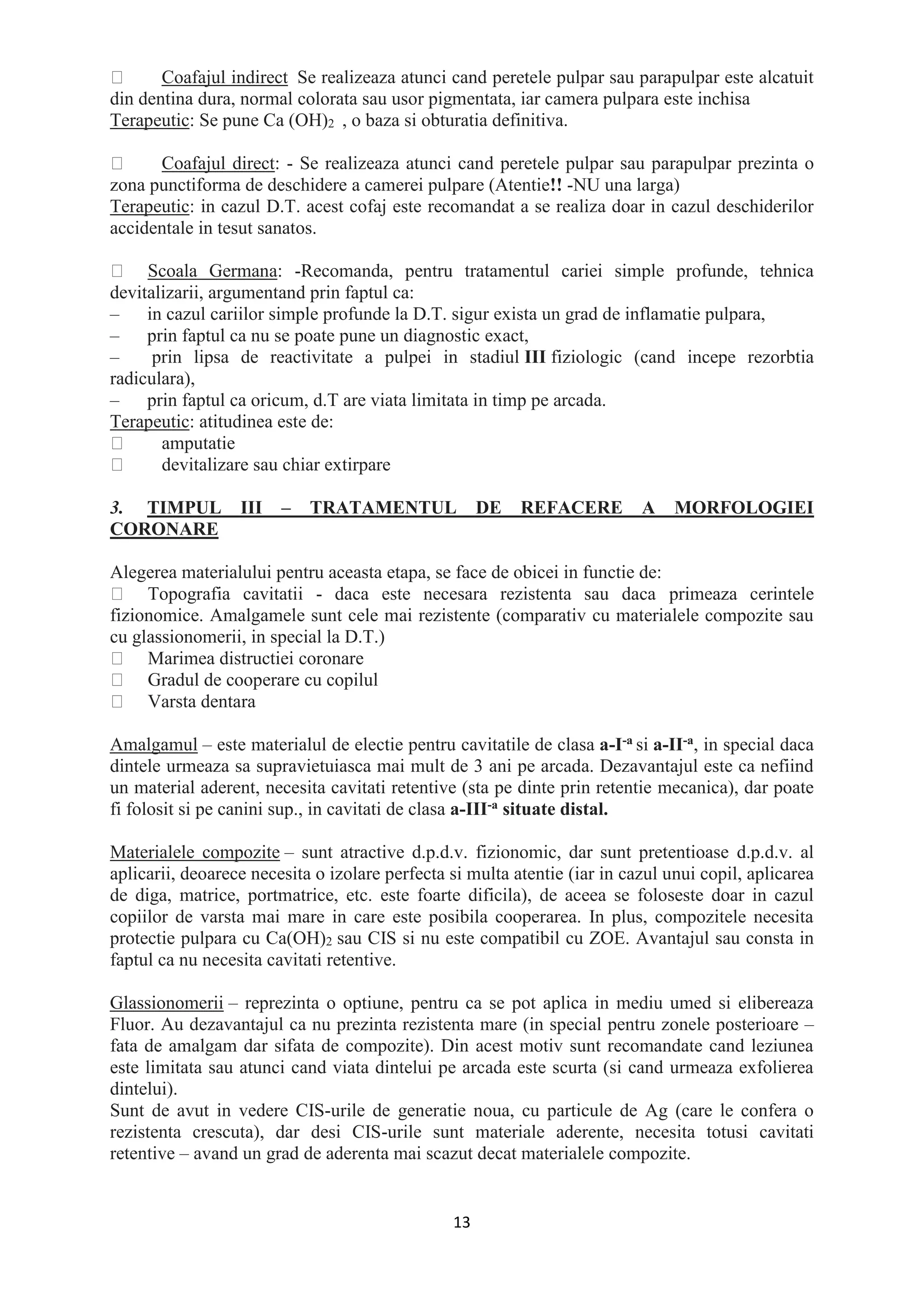 13
Coafajul indirect Se realizeaza atunci cand peretele pulpar sau parapulpar este alcatuit
din dentina dura, normal colorata sau usor pigmentata, iar camera pulpara este inchisa
Terapeutic: Se pune Ca (OH)2 , o baza si obturatia definitiva.
Coafajul direct: - Se realizeaza atunci cand peretele pulpar sau parapulpar prezinta o
zona punctiforma de deschidere a camerei pulpare (Atentie!! -NU una larga)
Terapeutic: in cazul D.T. acest cofaj este recomandat a se realiza doar in cazul deschiderilor
accidentale in tesut sanatos.
Scoala Germana: -Recomanda, pentru tratamentul cariei simple profunde, tehnica
devitalizarii, argumentand prin faptul ca:
– in cazul cariilor simple profunde la D.T. sigur exista un grad de inflamatie pulpara,
– prin faptul ca nu se poate pune un diagnostic exact,
– prin lipsa de reactivitate a pulpei in stadiul III fiziologic (cand incepe rezorbtia
radiculara),
– prin faptul ca oricum, d.T are viata limitata in timp pe arcada.
Terapeutic: atitudinea este de:
amputatie
devitalizare sau chiar extirpare
3. TIMPUL III – TRATAMENTUL DE REFACERE A MORFOLOGIEI
CORONARE
Alegerea materialului pentru aceasta etapa, se face de obicei in functie de:
Topografia cavitatii - daca este necesara rezistenta sau daca primeaza cerintele
fizionomice. Amalgamele sunt cele mai rezistente (comparativ cu materialele compozite sau
cu glassionomerii, in special la D.T.)
Marimea distructiei coronare
Gradul de cooperare cu copilul
Varsta dentara
Amalgamul – este materialul de electie pentru cavitatile de clasa a-I-a si a-II-a, in special daca
dintele urmeaza sa supravietuiasca mai mult de 3 ani pe arcada. Dezavantajul este ca nefiind
un material aderent, necesita cavitati retentive (sta pe dinte prin retentie mecanica), dar poate
fi folosit si pe canini sup., in cavitati de clasa a-III-a situate distal.
Materialele compozite – sunt atractive d.p.d.v. fizionomic, dar sunt pretentioase d.p.d.v. al
aplicarii, deoarece necesita o izolare perfecta si multa atentie (iar in cazul unui copil, aplicarea
de diga, matrice, portmatrice, etc. este foarte dificila), de aceea se foloseste doar in cazul
copiilor de varsta mai mare in care este posibila cooperarea. In plus, compozitele necesita
protectie pulpara cu Ca(OH)2 sau CIS si nu este compatibil cu ZOE. Avantajul sau consta in
faptul ca nu necesita cavitati retentive.
Glassionomerii – reprezinta o optiune, pentru ca se pot aplica in mediu umed si elibereaza
Fluor. Au dezavantajul ca nu prezinta rezistenta mare (in special pentru zonele posterioare –
fata de amalgam dar sifata de compozite). Din acest motiv sunt recomandate cand leziunea
este limitata sau atunci cand viata dintelui pe arcada este scurta (si cand urmeaza exfolierea
dintelui).
Sunt de avut in vedere CIS-urile de generatie noua, cu particule de Ag (care le confera o
rezistenta crescuta), dar desi CIS-urile sunt materiale aderente, necesita totusi cavitati
retentive – avand un grad de aderenta mai scazut decat materialele compozite.
 