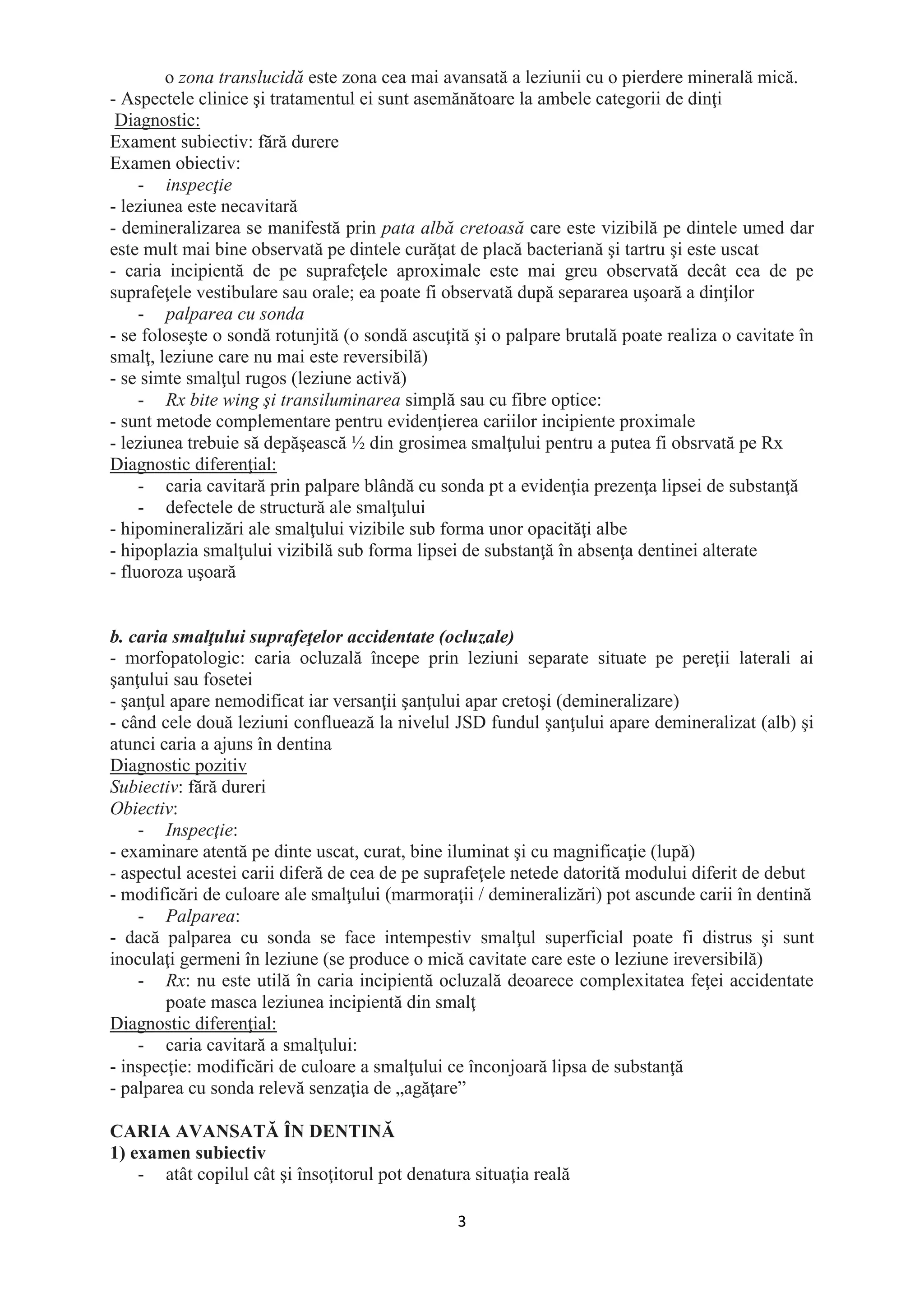 3
o zona translucidă este zona cea mai avansată a leziunii cu o pierdere minerală mică.
- Aspectele clinice şi tratamentul ei sunt asemănătoare la ambele categorii de dinţi
Diagnostic:
Exament subiectiv: fără durere
Examen obiectiv:
- inspecţie
- leziunea este necavitară
- demineralizarea se manifestă prin pata albă cretoasă care este vizibilă pe dintele umed dar
este mult mai bine observată pe dintele curăţat de placă bacteriană şi tartru şi este uscat
- caria incipientă de pe suprafeţele aproximale este mai greu observată decât cea de pe
suprafeţele vestibulare sau orale; ea poate fi observată după separarea uşoară a dinţilor
- palparea cu sonda
- se foloseşte o sondă rotunjită (o sondă ascuţită şi o palpare brutală poate realiza o cavitate în
smalţ, leziune care nu mai este reversibilă)
- se simte smalţul rugos (leziune activă)
- Rx bite wing şi transiluminarea simplă sau cu fibre optice:
- sunt metode complementare pentru evidenţierea cariilor incipiente proximale
- leziunea trebuie să depăşească ½ din grosimea smalţului pentru a putea fi obsrvată pe Rx
Diagnostic diferenţial:
- caria cavitară prin palpare blândă cu sonda pt a evidenţia prezenţa lipsei de substanţă
- defectele de structură ale smalţului
- hipomineralizări ale smalţului vizibile sub forma unor opacităţi albe
- hipoplazia smalţului vizibilă sub forma lipsei de substanţă în absenţa dentinei alterate
- fluoroza uşoară
b. caria smalţului suprafeţelor accidentate (ocluzale)
- morfopatologic: caria ocluzală începe prin leziuni separate situate pe pereţii laterali ai
şanţului sau fosetei
- şanţul apare nemodificat iar versanţii şanţului apar cretoşi (demineralizare)
- când cele două leziuni confluează la nivelul JSD fundul şanţului apare demineralizat (alb) şi
atunci caria a ajuns în dentina
Diagnostic pozitiv
Subiectiv: fără dureri
Obiectiv:
- Inspecţie:
- examinare atentă pe dinte uscat, curat, bine iluminat şi cu magnificaţie (lupă)
- aspectul acestei carii diferă de cea de pe suprafeţele netede datorită modului diferit de debut
- modificări de culoare ale smalţului (marmoraţii / demineralizări) pot ascunde carii în dentină
- Palparea:
- dacă palparea cu sonda se face intempestiv smalţul superficial poate fi distrus şi sunt
inoculaţi germeni în leziune (se produce o mică cavitate care este o leziune ireversibilă)
- Rx: nu este utilă în caria incipientă ocluzală deoarece complexitatea feţei accidentate
poate masca leziunea incipientă din smalţ
Diagnostic diferenţial:
- caria cavitară a smalţului:
- inspecţie: modificări de culoare a smalţului ce înconjoară lipsa de substanţă
- palparea cu sonda relevă senzaţia de „agăţare”
CARIA AVANSATĂ ÎN DENTINĂ
1) examen subiectiv
- atât copilul cât şi însoţitorul pot denatura situaţia reală
 