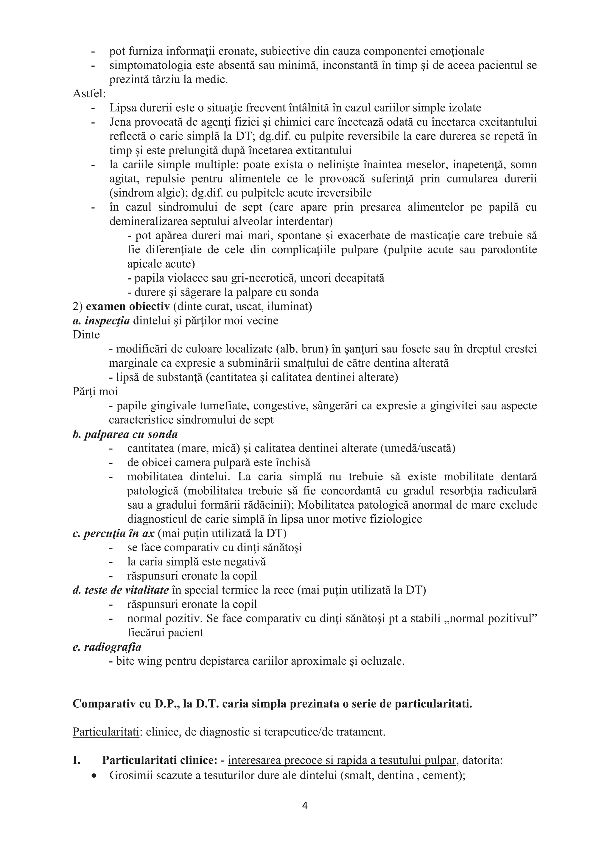 4
- pot furniza informaţii eronate, subiective din cauza componentei emoţionale
- simptomatologia este absentă sau minimă, inconstantă în timp şi de aceea pacientul se
prezintă târziu la medic.
Astfel:
- Lipsa durerii este o situaţie frecvent întâlnită în cazul cariilor simple izolate
- Jena provocată de agenţi fizici şi chimici care încetează odată cu încetarea excitantului
reflectă o carie simplă la DT; dg.dif. cu pulpite reversibile la care durerea se repetă în
timp și este prelungită după încetarea extitantului
- la cariile simple multiple: poate exista o nelinişte înaintea meselor, inapetenţă, somn
agitat, repulsie pentru alimentele ce le provoacă suferinţă prin cumularea durerii
(sindrom algic); dg.dif. cu pulpitele acute ireversibile
- în cazul sindromului de sept (care apare prin presarea alimentelor pe papilă cu
demineralizarea septului alveolar interdentar)
- pot apărea dureri mai mari, spontane şi exacerbate de masticaţie care trebuie să
fie diferenţiate de cele din complicaţiile pulpare (pulpite acute sau parodontite
apicale acute)
- papila violacee sau gri-necrotică, uneori decapitată
- durere şi sâgerare la palpare cu sonda
2) examen obiectiv (dinte curat, uscat, iluminat)
a. inspecţia dintelui şi părţilor moi vecine
Dinte
- modificări de culoare localizate (alb, brun) în şanţuri sau fosete sau în dreptul crestei
marginale ca expresie a subminării smalţului de către dentina alterată
- lipsă de substanţă (cantitatea şi calitatea dentinei alterate)
Părţi moi
- papile gingivale tumefiate, congestive, sângerări ca expresie a gingivitei sau aspecte
caracteristice sindromului de sept
b. palparea cu sonda
- cantitatea (mare, mică) şi calitatea dentinei alterate (umedă/uscată)
- de obicei camera pulpară este închisă
- mobilitatea dintelui. La caria simplă nu trebuie să existe mobilitate dentară
patologică (mobilitatea trebuie să fie concordantă cu gradul resorbţia radiculară
sau a gradului formării rădăcinii); Mobilitatea patologică anormal de mare exclude
diagnosticul de carie simplă în lipsa unor motive fiziologice
c. percuţia în ax (mai puțin utilizată la DT)
- se face comparativ cu dinţi sănătoşi
- la caria simplă este negativă
- răspunsuri eronate la copil
d. teste de vitalitate în special termice la rece (mai puțin utilizată la DT)
- răspunsuri eronate la copil
- normal pozitiv. Se face comparativ cu dinţi sănătoşi pt a stabili „normal pozitivul”
fiecărui pacient
e. radiografia
- bite wing pentru depistarea cariilor aproximale şi ocluzale.
Comparativ cu D.P., la D.T. caria simpla prezinata o serie de particularitati.
Particularitati: clinice, de diagnostic si terapeutice/de tratament.
I. Particularitati clinice: - interesarea precoce si rapida a tesutului pulpar, datorita:
• Grosimii scazute a tesuturilor dure ale dintelui (smalt, dentina , cement);
 