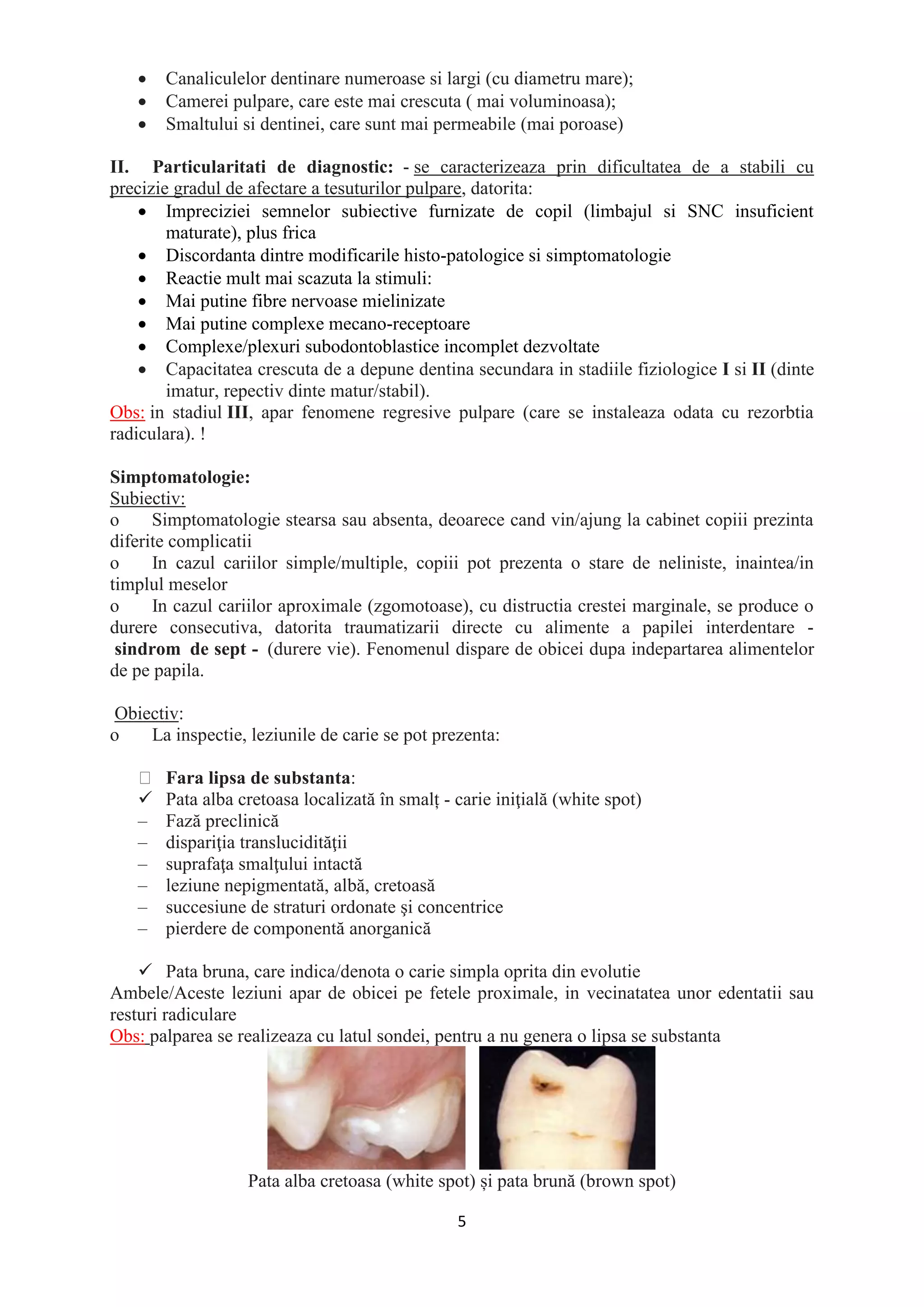 5
• Canaliculelor dentinare numeroase si largi (cu diametru mare);
• Camerei pulpare, care este mai crescuta ( mai voluminoasa);
• Smaltului si dentinei, care sunt mai permeabile (mai poroase)
II. Particularitati de diagnostic: - se caracterizeaza prin dificultatea de a stabili cu
precizie gradul de afectare a tesuturilor pulpare, datorita:
• Impreciziei semnelor subiective furnizate de copil (limbajul si SNC insuficient
maturate), plus frica
• Discordanta dintre modificarile histo-patologice si simptomatologie
• Reactie mult mai scazuta la stimuli:
• Mai putine fibre nervoase mielinizate
• Mai putine complexe mecano-receptoare
• Complexe/plexuri subodontoblastice incomplet dezvoltate
• Capacitatea crescuta de a depune dentina secundara in stadiile fiziologice I si II (dinte
imatur, repectiv dinte matur/stabil).
Obs: in stadiul III, apar fenomene regresive pulpare (care se instaleaza odata cu rezorbtia
radiculara). !
Simptomatologie:
Subiectiv:
o Simptomatologie stearsa sau absenta, deoarece cand vin/ajung la cabinet copiii prezinta
diferite complicatii
o In cazul cariilor simple/multiple, copiii pot prezenta o stare de neliniste, inaintea/in
timplul meselor
o In cazul cariilor aproximale (zgomotoase), cu distructia crestei marginale, se produce o
durere consecutiva, datorita traumatizarii directe cu alimente a papilei interdentare -
sindrom de sept - (durere vie). Fenomenul dispare de obicei dupa indepartarea alimentelor
de pe papila.
Obiectiv:
o La inspectie, leziunile de carie se pot prezenta:
Fara lipsa de substanta:
✓ Pata alba cretoasa localizată în smalț - carie iniţială (white spot)
– Fază preclinică
– dispariţia translucidităţii
– suprafaţa smalţului intactă
– leziune nepigmentată, albă, cretoasă
– succesiune de straturi ordonate şi concentrice
– pierdere de componentă anorganică
✓ Pata bruna, care indica/denota o carie simpla oprita din evolutie
Ambele/Aceste leziuni apar de obicei pe fetele proximale, in vecinatatea unor edentatii sau
resturi radiculare
Obs: palparea se realizeaza cu latul sondei, pentru a nu genera o lipsa se substanta
Pata alba cretoasa (white spot) și pata brună (brown spot)
 
