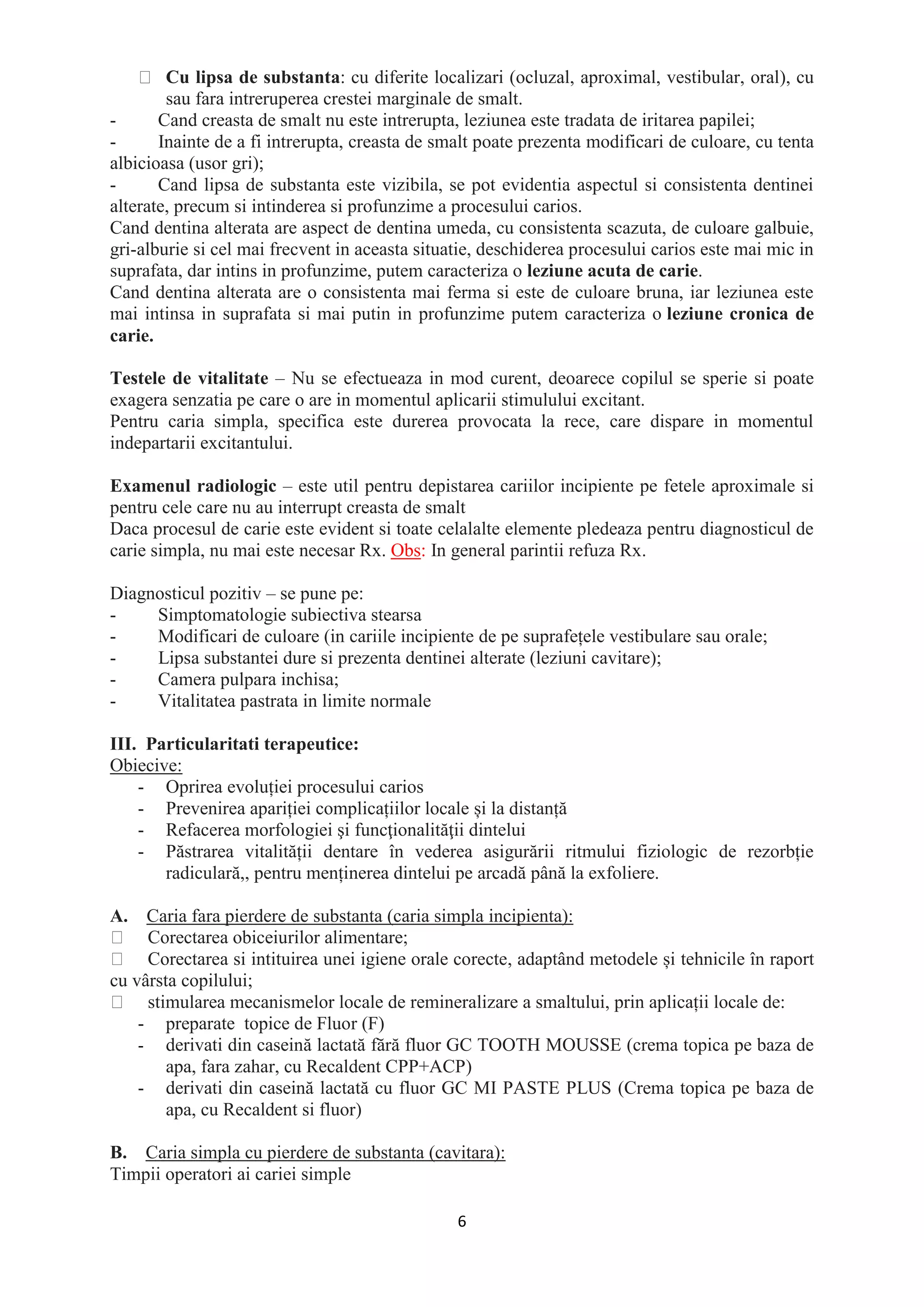 6
Cu lipsa de substanta: cu diferite localizari (ocluzal, aproximal, vestibular, oral), cu
sau fara intreruperea crestei marginale de smalt.
- Cand creasta de smalt nu este intrerupta, leziunea este tradata de iritarea papilei;
- Inainte de a fi intrerupta, creasta de smalt poate prezenta modificari de culoare, cu tenta
albicioasa (usor gri);
- Cand lipsa de substanta este vizibila, se pot evidentia aspectul si consistenta dentinei
alterate, precum si intinderea si profunzime a procesului carios.
Cand dentina alterata are aspect de dentina umeda, cu consistenta scazuta, de culoare galbuie,
gri-alburie si cel mai frecvent in aceasta situatie, deschiderea procesului carios este mai mic in
suprafata, dar intins in profunzime, putem caracteriza o leziune acuta de carie.
Cand dentina alterata are o consistenta mai ferma si este de culoare bruna, iar leziunea este
mai intinsa in suprafata si mai putin in profunzime putem caracteriza o leziune cronica de
carie.
Testele de vitalitate – Nu se efectueaza in mod curent, deoarece copilul se sperie si poate
exagera senzatia pe care o are in momentul aplicarii stimulului excitant.
Pentru caria simpla, specifica este durerea provocata la rece, care dispare in momentul
indepartarii excitantului.
Examenul radiologic – este util pentru depistarea cariilor incipiente pe fetele aproximale si
pentru cele care nu au interrupt creasta de smalt
Daca procesul de carie este evident si toate celalalte elemente pledeaza pentru diagnosticul de
carie simpla, nu mai este necesar Rx. Obs: In general parintii refuza Rx.
Diagnosticul pozitiv – se pune pe:
- Simptomatologie subiectiva stearsa
- Modificari de culoare (in cariile incipiente de pe suprafețele vestibulare sau orale;
- Lipsa substantei dure si prezenta dentinei alterate (leziuni cavitare);
- Camera pulpara inchisa;
- Vitalitatea pastrata in limite normale
III. Particularitati terapeutice:
Obiecive:
- Oprirea evoluției procesului carios
- Prevenirea apariției complicațiilor locale și la distanță
- Refacerea morfologiei şi funcţionalităţii dintelui
- Păstrarea vitalității dentare în vederea asigurării ritmului fiziologic de rezorbție
radiculară,, pentru menținerea dintelui pe arcadă până la exfoliere.
A. Caria fara pierdere de substanta (caria simpla incipienta):
Corectarea obiceiurilor alimentare;
Corectarea si intituirea unei igiene orale corecte, adaptând metodele și tehnicile în raport
cu vârsta copilului;
stimularea mecanismelor locale de remineralizare a smaltului, prin aplicații locale de:
- preparate topice de Fluor (F)
- derivati din caseină lactată fără fluor GC TOOTH MOUSSE (crema topica pe baza de
apa, fara zahar, cu Recaldent CPP+ACP)
- derivati din caseină lactată cu fluor GC MI PASTE PLUS (Crema topica pe baza de
apa, cu Recaldent si fluor)
B. Caria simpla cu pierdere de substanta (cavitara):
Timpii operatori ai cariei simple
 