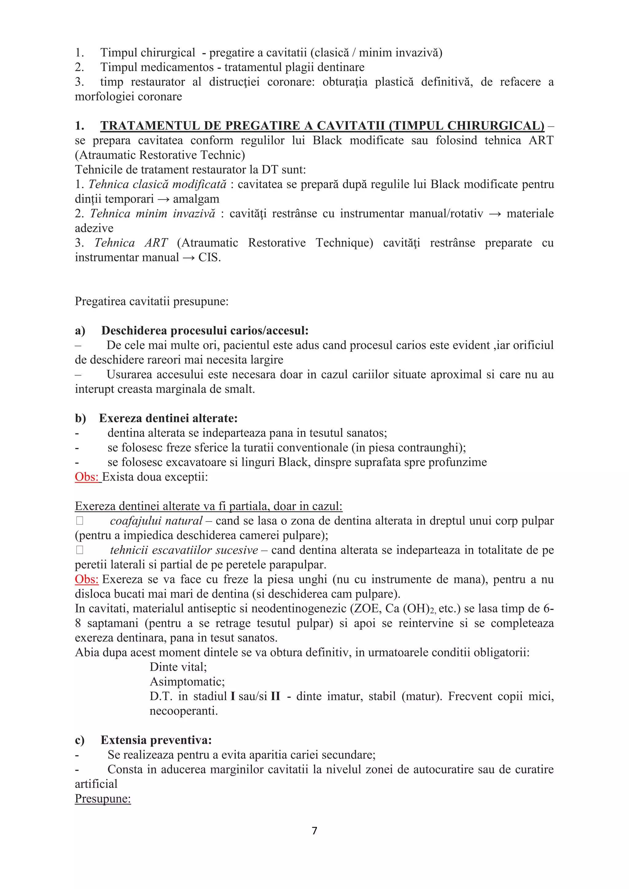 7
1. Timpul chirurgical - pregatire a cavitatii (clasică / minim invazivă)
2. Timpul medicamentos - tratamentul plagii dentinare
3. timp restaurator al distrucţiei coronare: obturaţia plastică definitivă, de refacere a
morfologiei coronare
1. TRATAMENTUL DE PREGATIRE A CAVITATII (TIMPUL CHIRURGICAL) –
se prepara cavitatea conform regulilor lui Black modificate sau folosind tehnica ART
(Atraumatic Restorative Technic)
Tehnicile de tratament restaurator la DT sunt:
1. Tehnica clasică modificată : cavitatea se prepară după regulile lui Black modificate pentru
dinții temporari → amalgam
2. Tehnica minim invazivă : cavităţi restrânse cu instrumentar manual/rotativ → materiale
adezive
3. Tehnica ART (Atraumatic Restorative Technique) cavităţi restrânse preparate cu
instrumentar manual → CIS.
Pregatirea cavitatii presupune:
a) Deschiderea procesului carios/accesul:
– De cele mai multe ori, pacientul este adus cand procesul carios este evident ,iar orificiul
de deschidere rareori mai necesita largire
– Usurarea accesului este necesara doar in cazul cariilor situate aproximal si care nu au
interupt creasta marginala de smalt.
b) Exereza dentinei alterate:
- dentina alterata se indeparteaza pana in tesutul sanatos;
- se folosesc freze sferice la turatii conventionale (in piesa contraunghi);
- se folosesc excavatoare si linguri Black, dinspre suprafata spre profunzime
Obs: Exista doua exceptii:
Exereza dentinei alterate va fi partiala, doar in cazul:
coafajului natural – cand se lasa o zona de dentina alterata in dreptul unui corp pulpar
(pentru a impiedica deschiderea camerei pulpare);
tehnicii escavatiilor sucesive – cand dentina alterata se indeparteaza in totalitate de pe
peretii laterali si partial de pe peretele parapulpar.
Obs: Exereza se va face cu freze la piesa unghi (nu cu instrumente de mana), pentru a nu
disloca bucati mai mari de dentina (si deschiderea cam pulpare).
In cavitati, materialul antiseptic si neodentinogenezic (ZOE, Ca (OH)2, etc.) se lasa timp de 6-
8 saptamani (pentru a se retrage tesutul pulpar) si apoi se reintervine si se completeaza
exereza dentinara, pana in tesut sanatos.
Abia dupa acest moment dintele se va obtura definitiv, in urmatoarele conditii obligatorii:
Dinte vital;
Asimptomatic;
D.T. in stadiul I sau/si II - dinte imatur, stabil (matur). Frecvent copii mici,
necooperanti.
c) Extensia preventiva:
- Se realizeaza pentru a evita aparitia cariei secundare;
- Consta in aducerea marginilor cavitatii la nivelul zonei de autocuratire sau de curatire
artificial
Presupune:
 