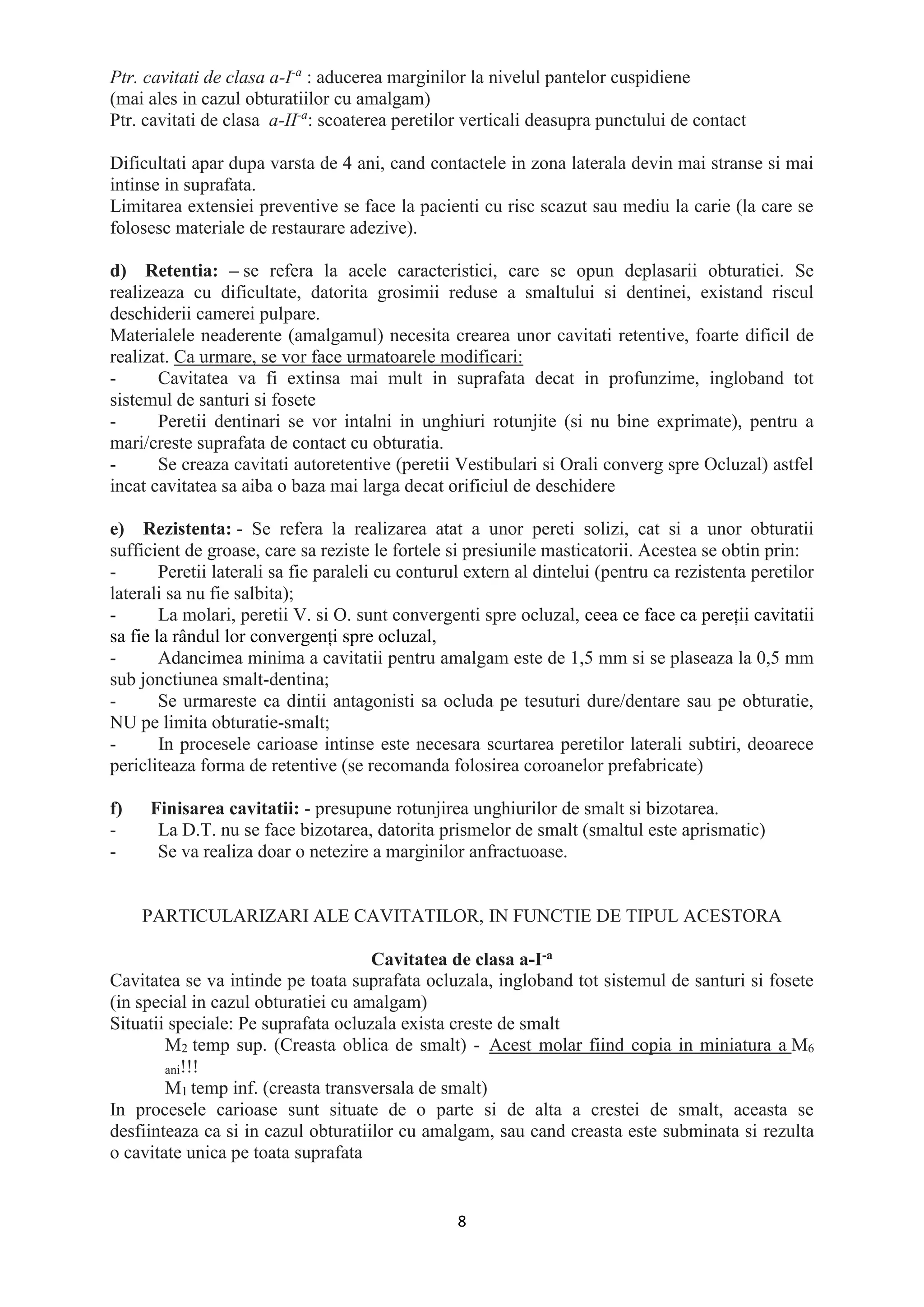 8
Ptr. cavitati de clasa a-I-a
: aducerea marginilor la nivelul pantelor cuspidiene
(mai ales in cazul obturatiilor cu amalgam)
Ptr. cavitati de clasa a-II-a
: scoaterea peretilor verticali deasupra punctului de contact
Dificultati apar dupa varsta de 4 ani, cand contactele in zona laterala devin mai stranse si mai
intinse in suprafata.
Limitarea extensiei preventive se face la pacienti cu risc scazut sau mediu la carie (la care se
folosesc materiale de restaurare adezive).
d) Retentia: – se refera la acele caracteristici, care se opun deplasarii obturatiei. Se
realizeaza cu dificultate, datorita grosimii reduse a smaltului si dentinei, existand riscul
deschiderii camerei pulpare.
Materialele neaderente (amalgamul) necesita crearea unor cavitati retentive, foarte dificil de
realizat. Ca urmare, se vor face urmatoarele modificari:
- Cavitatea va fi extinsa mai mult in suprafata decat in profunzime, ingloband tot
sistemul de santuri si fosete
- Peretii dentinari se vor intalni in unghiuri rotunjite (si nu bine exprimate), pentru a
mari/creste suprafata de contact cu obturatia.
- Se creaza cavitati autoretentive (peretii Vestibulari si Orali converg spre Ocluzal) astfel
incat cavitatea sa aiba o baza mai larga decat orificiul de deschidere
e) Rezistenta: - Se refera la realizarea atat a unor pereti solizi, cat si a unor obturatii
sufficient de groase, care sa reziste le fortele si presiunile masticatorii. Acestea se obtin prin:
- Peretii laterali sa fie paraleli cu conturul extern al dintelui (pentru ca rezistenta peretilor
laterali sa nu fie salbita);
- La molari, peretii V. si O. sunt convergenti spre ocluzal, ceea ce face ca pereții cavitatii
sa fie la rândul lor convergenți spre ocluzal,
- Adancimea minima a cavitatii pentru amalgam este de 1,5 mm si se plaseaza la 0,5 mm
sub jonctiunea smalt-dentina;
- Se urmareste ca dintii antagonisti sa ocluda pe tesuturi dure/dentare sau pe obturatie,
NU pe limita obturatie-smalt;
- In procesele carioase intinse este necesara scurtarea peretilor laterali subtiri, deoarece
pericliteaza forma de retentive (se recomanda folosirea coroanelor prefabricate)
f) Finisarea cavitatii: - presupune rotunjirea unghiurilor de smalt si bizotarea.
- La D.T. nu se face bizotarea, datorita prismelor de smalt (smaltul este aprismatic)
- Se va realiza doar o netezire a marginilor anfractuoase.
PARTICULARIZARI ALE CAVITATILOR, IN FUNCTIE DE TIPUL ACESTORA
Cavitatea de clasa a-I-a
Cavitatea se va intinde pe toata suprafata ocluzala, ingloband tot sistemul de santuri si fosete
(in special in cazul obturatiei cu amalgam)
Situatii speciale: Pe suprafata ocluzala exista creste de smalt
M2 temp sup. (Creasta oblica de smalt) - Acest molar fiind copia in miniatura a M6
ani!!!
M1 temp inf. (creasta transversala de smalt)
In procesele carioase sunt situate de o parte si de alta a crestei de smalt, aceasta se
desfiinteaza ca si in cazul obturatiilor cu amalgam, sau cand creasta este subminata si rezulta
o cavitate unica pe toata suprafata
 