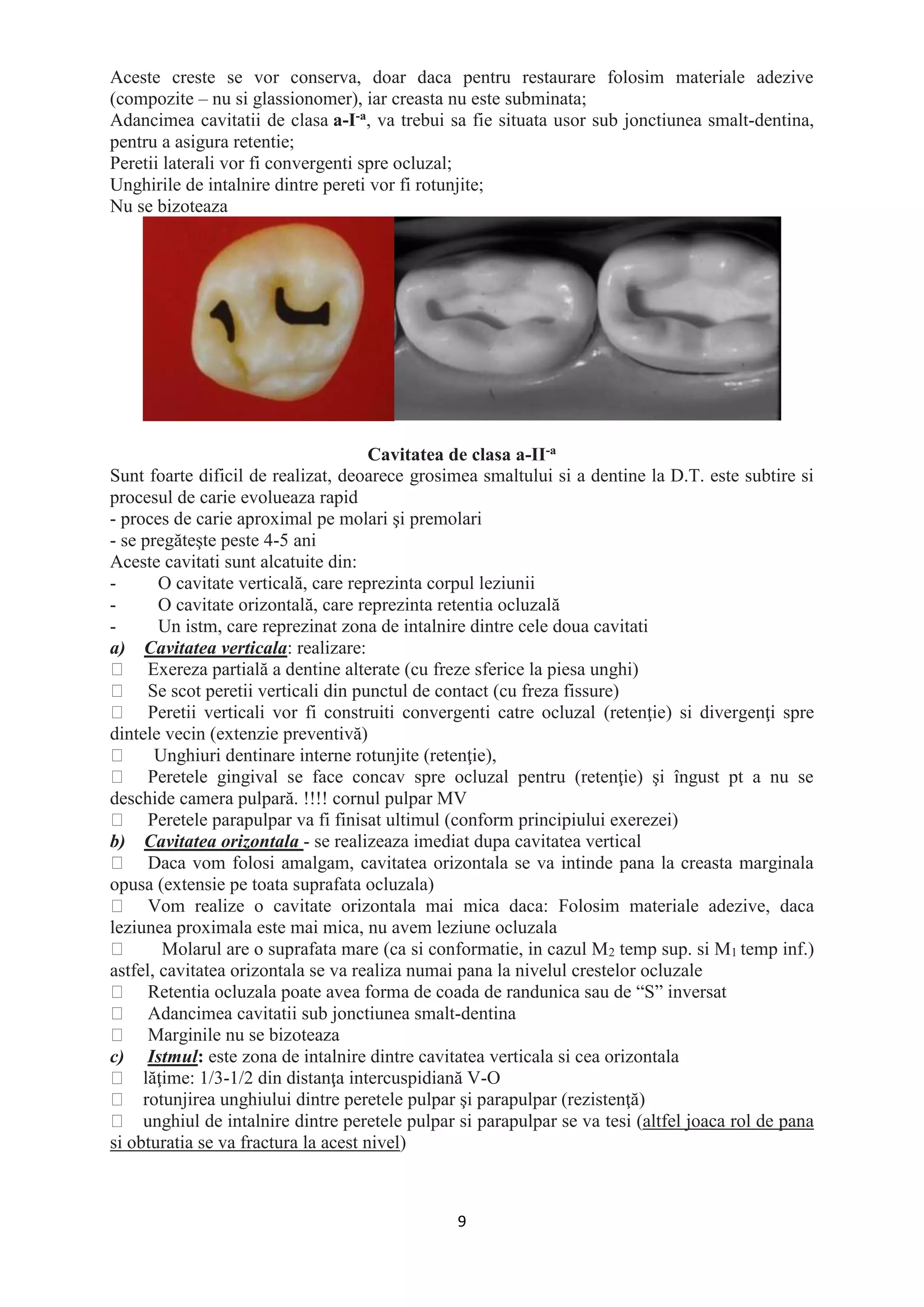 9
Aceste creste se vor conserva, doar daca pentru restaurare folosim materiale adezive
(compozite – nu si glassionomer), iar creasta nu este subminata;
Adancimea cavitatii de clasa a-I-a, va trebui sa fie situata usor sub jonctiunea smalt-dentina,
pentru a asigura retentie;
Peretii laterali vor fi convergenti spre ocluzal;
Unghirile de intalnire dintre pereti vor fi rotunjite;
Nu se bizoteaza
Cavitatea de clasa a-II-a
Sunt foarte dificil de realizat, deoarece grosimea smaltului si a dentine la D.T. este subtire si
procesul de carie evolueaza rapid
- proces de carie aproximal pe molari şi premolari
- se pregăteşte peste 4-5 ani
Aceste cavitati sunt alcatuite din:
- O cavitate verticală, care reprezinta corpul leziunii
- O cavitate orizontală, care reprezinta retentia ocluzală
- Un istm, care reprezinat zona de intalnire dintre cele doua cavitati
a) Cavitatea verticala: realizare:
Exereza partială a dentine alterate (cu freze sferice la piesa unghi)
Se scot peretii verticali din punctul de contact (cu freza fissure)
Peretii verticali vor fi construiti convergenti catre ocluzal (retenţie) si divergenţi spre
dintele vecin (extenzie preventivă)
Unghiuri dentinare interne rotunjite (retenţie),
Peretele gingival se face concav spre ocluzal pentru (retenţie) şi îngust pt a nu se
deschide camera pulpară. !!!! cornul pulpar MV
Peretele parapulpar va fi finisat ultimul (conform principiului exerezei)
b) Cavitatea orizontala - se realizeaza imediat dupa cavitatea vertical
Daca vom folosi amalgam, cavitatea orizontala se va intinde pana la creasta marginala
opusa (extensie pe toata suprafata ocluzala)
Vom realize o cavitate orizontala mai mica daca: Folosim materiale adezive, daca
leziunea proximala este mai mica, nu avem leziune ocluzala
Molarul are o suprafata mare (ca si conformatie, in cazul M2 temp sup. si M1 temp inf.)
astfel, cavitatea orizontala se va realiza numai pana la nivelul crestelor ocluzale
Retentia ocluzala poate avea forma de coada de randunica sau de “S” inversat
Adancimea cavitatii sub jonctiunea smalt-dentina
Marginile nu se bizoteaza
c) Istmul: este zona de intalnire dintre cavitatea verticala si cea orizontala
lăţime: 1/3-1/2 din distanţa intercuspidiană V-O
rotunjirea unghiului dintre peretele pulpar şi parapulpar (rezistenţă)
unghiul de intalnire dintre peretele pulpar si parapulpar se va tesi (altfel joaca rol de pana
si obturatia se va fractura la acest nivel)
 