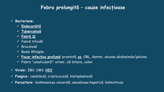 Febra prelungită – cauze infecțioase
 Bacteriene:
 Endocardită
 Tuberculoză
 Febră Q
 Febră tifoidă
 Bruceloză
 Boala Whipple
 Focar infecţios profund: prostată, os, ORL, dentar, abcese abdominale/pelvine
 Febra “canaliculară”: urinar, căi biliare, colon
 Virale: EBV, CMV, HIV
 Fungice: candidoză, criptococoză, histoplasmoză
 Parazitare: leishmanioza viscerală, amoebiaza hepatică, helmintioza
 