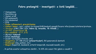 Febra prelungită – investigații: o listă lungăăă...
 Hemograma
 Biochimie sg
 Sumar urină
 RX pulmonară,
 Eco abdominal
 ECG
 Probe inflamatorii, procalcitonina
 Culturi: hemo~, uro~, culturi lcr/scaun/bilă/maduvă osoasă/focare infecţioase/catetere/proteze…
 Serologii (CMV, EBV, HIV, febra Q, brucella, fb tifoidă…)
 idr PPD, Quantiferon TB
 Eco cardiacă – ETT, ETE
 Markeri tumorali
 Bilanţ imunologic
 Dozări hormonale (tiroida, etc)
 Imagistica: CT, RM (focar osteoarticular!), RX panoramică dentară
 Endoscopii (dig, pulmon, etc)
 Biopsii (hepatică, medulară, arteră temporală, mucoasă nazală, etc)
...în pofida acestor exhaustive căutări... în 10% din cazuri NU găsim o cauză! 
 