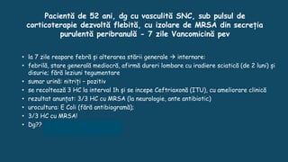 Pacientă de 52 ani, dg cu vasculită SNC, sub pulsul de
corticoterapie dezvoltă flebită, cu izolare de MRSA din secreția
purulentă peribranulă - 7 zile Vancomicină pev
• la 7 zile reapare febră și alterarea stării generale  internare:
• febrilă, stare generală mediocră, afirmă dureri lombare cu iradiere sciatică (de 2 luni) și
disurie; fără leziuni tegumentare
• sumar urină: nitriți – pozitiv
• se recoltează 3 HC la interval 1h și se incepe Ceftriaxonă (ITU), cu ameliorare clinică
• rezultat anunțat: 3/3 HC cu MRSA (la neurologie, ante antibiotic)
• urocultura: E Coli (fără antibiogramă);
• 3/3 HC cu MRSA!
• Dg?? Endocardită stafilococică
 