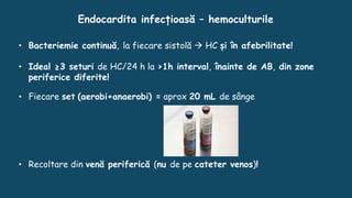 Endocardita infecțioasă – hemoculturile
• Bacteriemie continuă, la fiecare sistolă  HC și în afebrilitate!
• Ideal ≥3 seturi de HC/24 h la >1h interval, înainte de AB, din zone
periferice diferite!
• Fiecare set (aerobi+anaerobi) = aprox 20 mL de sânge
• Recoltare din venă periferică (nu de pe cateter venos)!
 