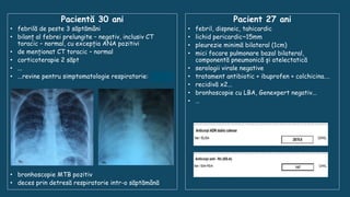 Pacientă 30 ani
• febrilă de peste 3 săptămâni
• bilanț al febrei prelungite – negativ, inclusiv CT
toracic – normal, cu excepția ANA pozitivi
• de menționat CT toracic – normal
• corticoterapie 2 săpt
• ...
• ...revine pentru simptomatologie respiratorie: miliară
• bronhoscopie MTB pozitiv
• deces prin detresă respiratorie intr-o săptămână
Pacient 27 ani
• febril, dispneic, tahicardic
• lichid pericardic~15mm
• pleurezie minimă bilateral (1cm)
• mici focare pulmonare bazal bilateral,
componentă pneumonică și atelectatică
• serologii virale negative
• tratament antibiotic + ibuprofen + colchicina.…
• recidivă x2...
• bronhoscopie cu LBA, Genexpert negativ...
• …
 