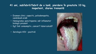 41 ani, subfebril/febril de o lună, pierdere în greutate 10 kg,
inapetent, diaree trenantă
• Examen clinic: cașectic, poliadenopatie,
candidoză orală
• Hemograma: pancitopenie; sdr inflamator
biologic prezent
• Dg? Sdr consumptiv...cancer? tuberculoză?
• Serologie HIV - pozitivă
 